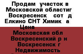 Продам  участок в Московской областиг. Воскресенск 6 сот, д.Елкино СНТ Химик 3а. › Цена ­ 700 000 - Московская обл., Воскресенский р-н, Воскресенск г. Недвижимость » Земельные участки продажа   